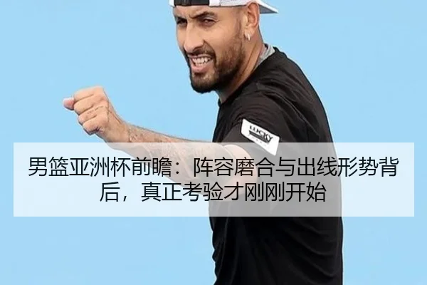 男篮亚洲杯前瞻：阵容磨合与出线形势背后，真正考验才刚刚开始